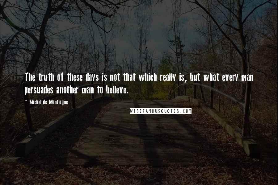 Michel De Montaigne Quotes: The truth of these days is not that which really is, but what every man persuades another man to believe.