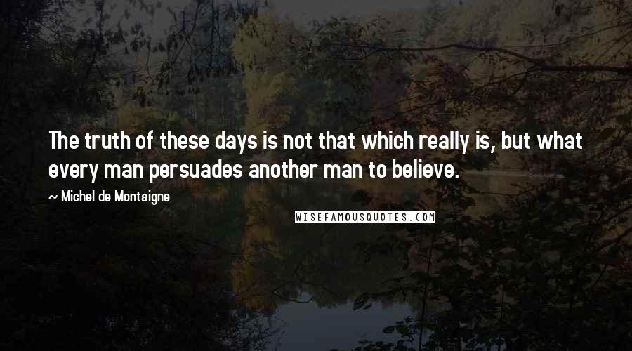 Michel De Montaigne Quotes: The truth of these days is not that which really is, but what every man persuades another man to believe.