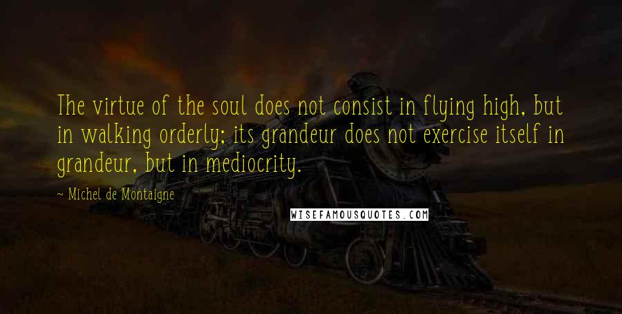 Michel De Montaigne Quotes: The virtue of the soul does not consist in flying high, but in walking orderly; its grandeur does not exercise itself in grandeur, but in mediocrity.