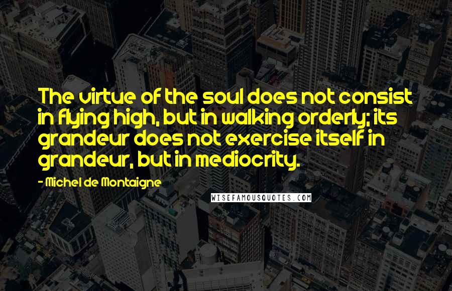 Michel De Montaigne Quotes: The virtue of the soul does not consist in flying high, but in walking orderly; its grandeur does not exercise itself in grandeur, but in mediocrity.