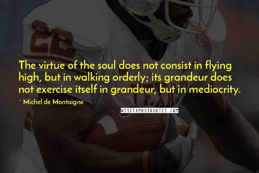 Michel De Montaigne Quotes: The virtue of the soul does not consist in flying high, but in walking orderly; its grandeur does not exercise itself in grandeur, but in mediocrity.