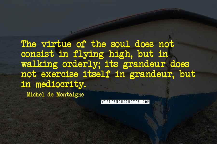 Michel De Montaigne Quotes: The virtue of the soul does not consist in flying high, but in walking orderly; its grandeur does not exercise itself in grandeur, but in mediocrity.