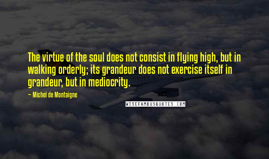 Michel De Montaigne Quotes: The virtue of the soul does not consist in flying high, but in walking orderly; its grandeur does not exercise itself in grandeur, but in mediocrity.