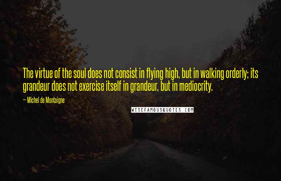 Michel De Montaigne Quotes: The virtue of the soul does not consist in flying high, but in walking orderly; its grandeur does not exercise itself in grandeur, but in mediocrity.