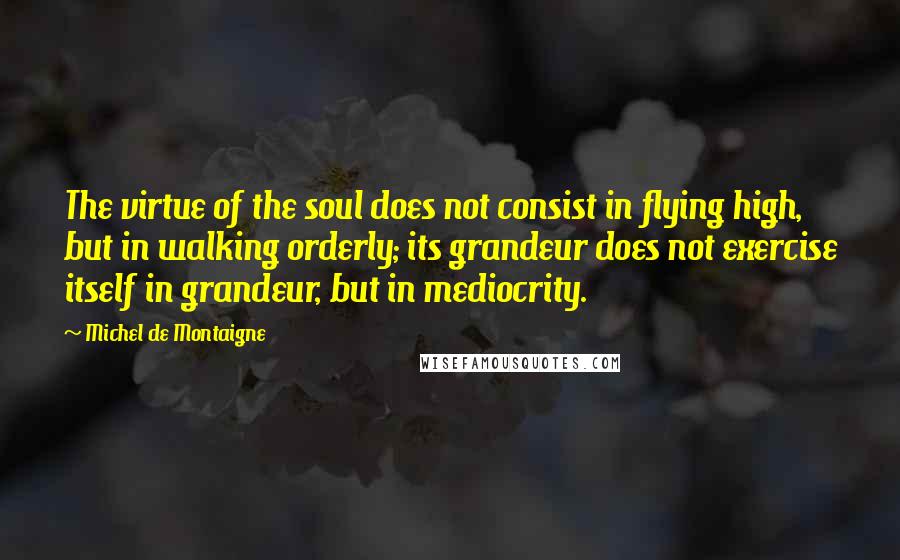 Michel De Montaigne Quotes: The virtue of the soul does not consist in flying high, but in walking orderly; its grandeur does not exercise itself in grandeur, but in mediocrity.