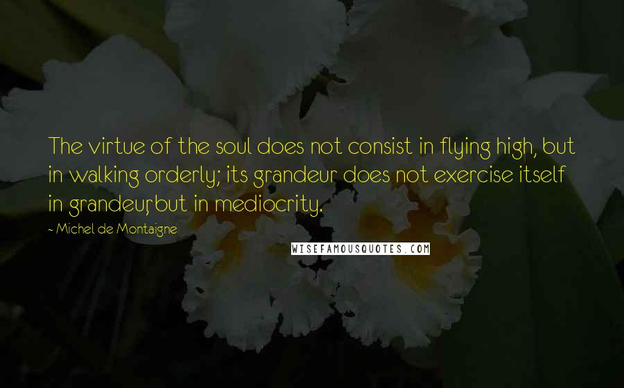 Michel De Montaigne Quotes: The virtue of the soul does not consist in flying high, but in walking orderly; its grandeur does not exercise itself in grandeur, but in mediocrity.