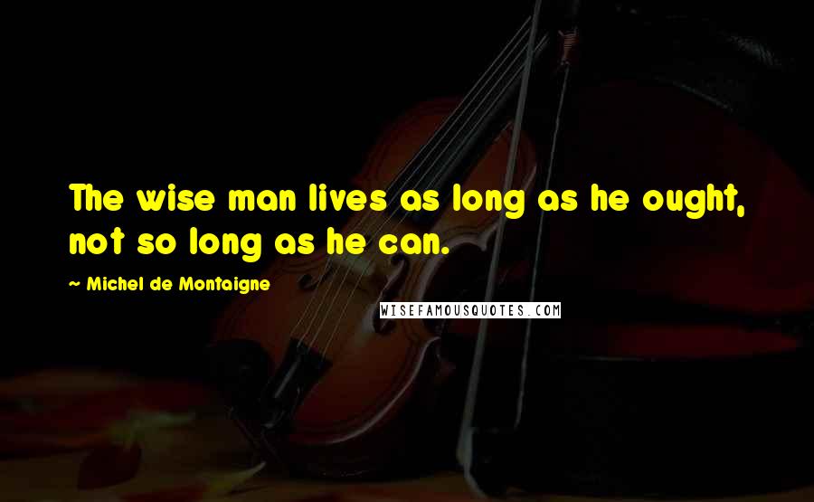 Michel De Montaigne Quotes: The wise man lives as long as he ought, not so long as he can.