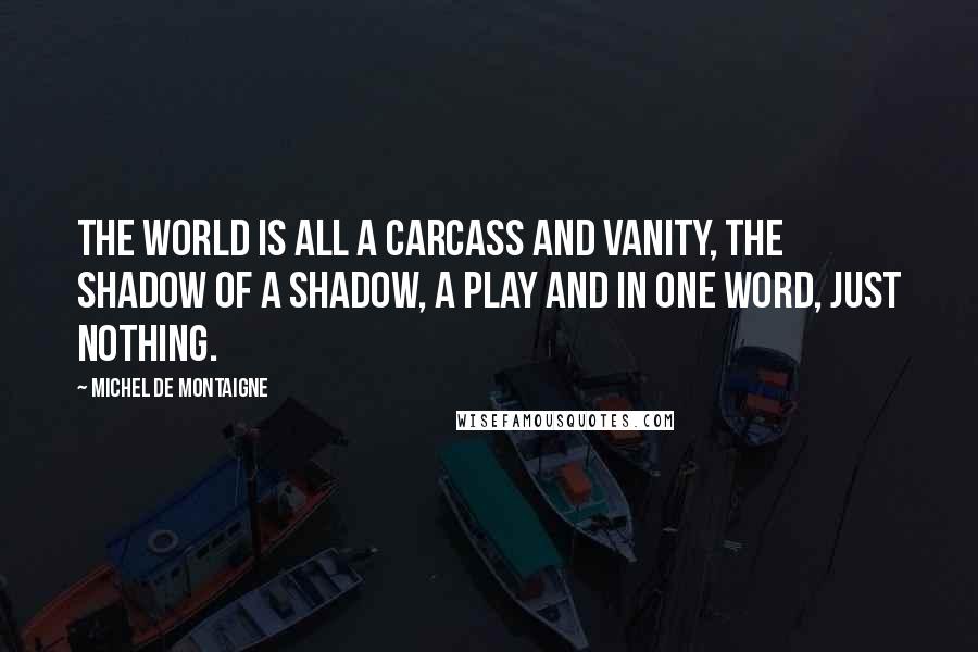 Michel De Montaigne Quotes: The world is all a carcass and vanity, The shadow of a shadow, a play And in one word, just nothing.