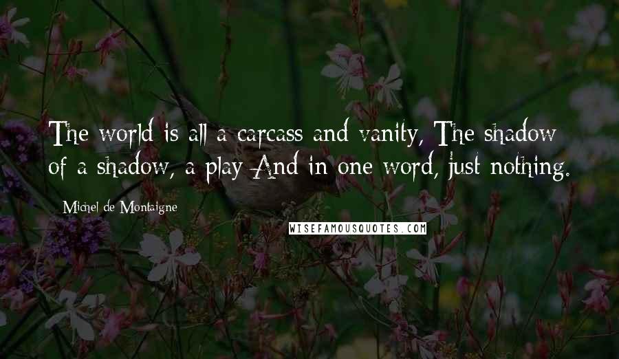 Michel De Montaigne Quotes: The world is all a carcass and vanity, The shadow of a shadow, a play And in one word, just nothing.