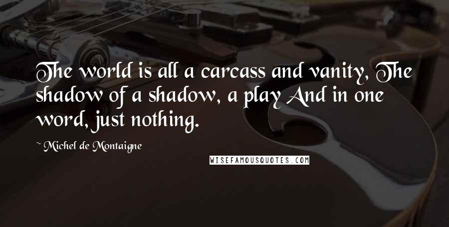 Michel De Montaigne Quotes: The world is all a carcass and vanity, The shadow of a shadow, a play And in one word, just nothing.