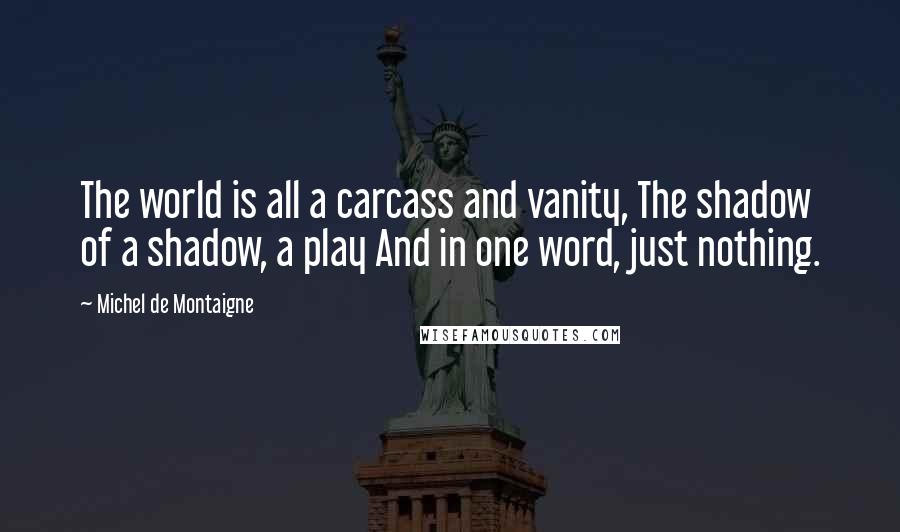 Michel De Montaigne Quotes: The world is all a carcass and vanity, The shadow of a shadow, a play And in one word, just nothing.