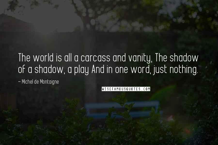 Michel De Montaigne Quotes: The world is all a carcass and vanity, The shadow of a shadow, a play And in one word, just nothing.