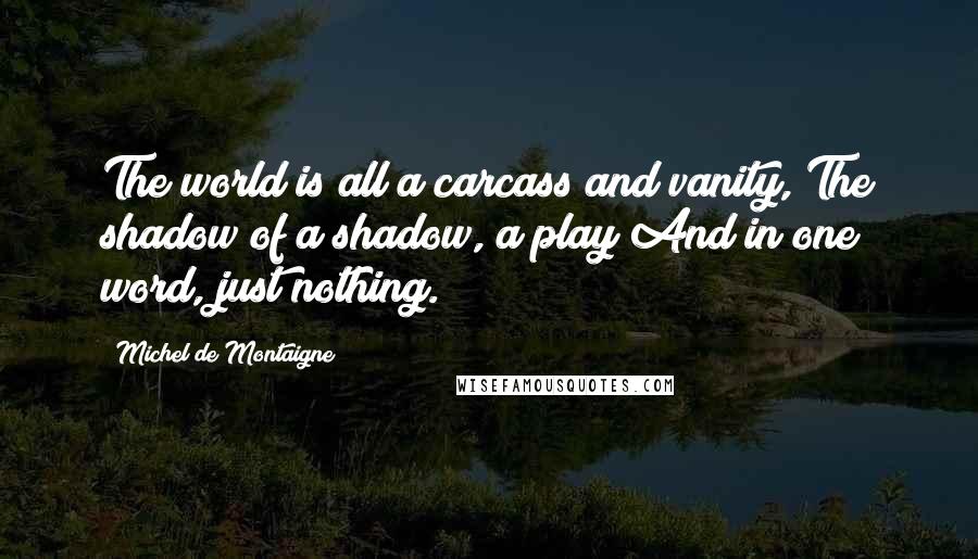Michel De Montaigne Quotes: The world is all a carcass and vanity, The shadow of a shadow, a play And in one word, just nothing.