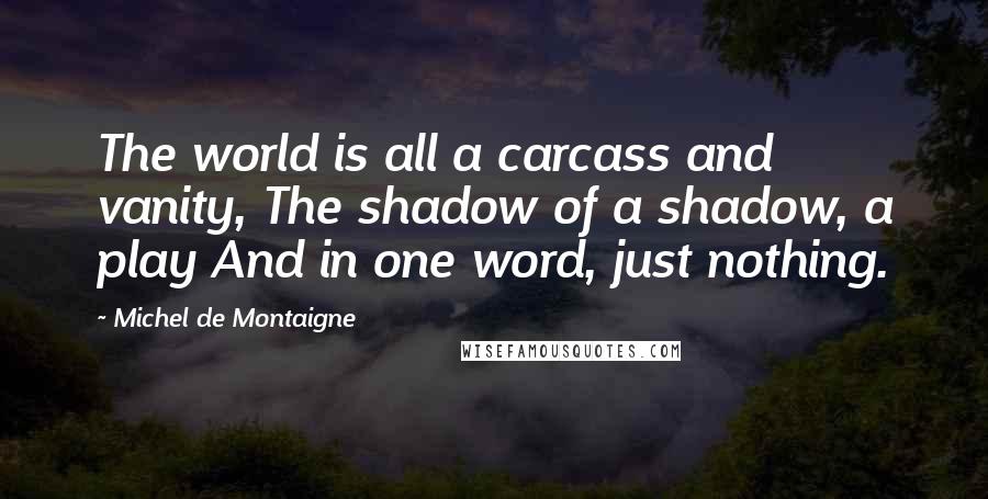 Michel De Montaigne Quotes: The world is all a carcass and vanity, The shadow of a shadow, a play And in one word, just nothing.