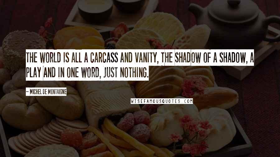 Michel De Montaigne Quotes: The world is all a carcass and vanity, The shadow of a shadow, a play And in one word, just nothing.