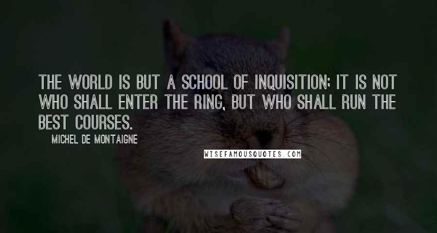 Michel De Montaigne Quotes: The world is but a school of inquisition; it is not who shall enter the ring, but who shall run the best courses.