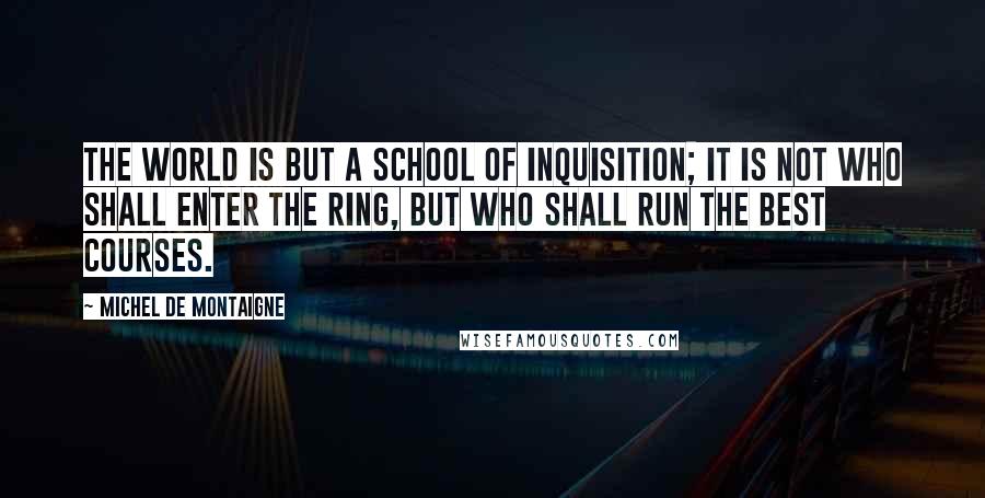 Michel De Montaigne Quotes: The world is but a school of inquisition; it is not who shall enter the ring, but who shall run the best courses.