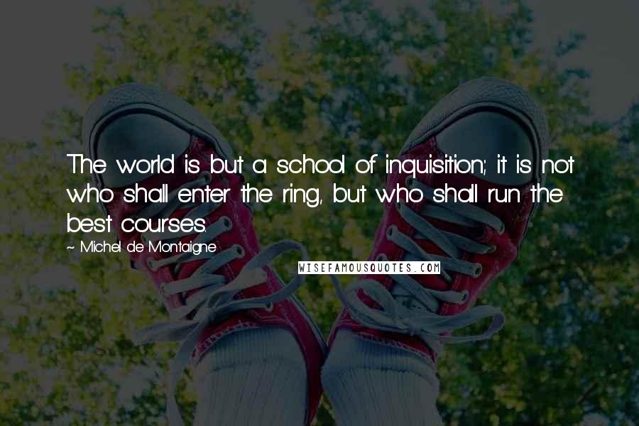Michel De Montaigne Quotes: The world is but a school of inquisition; it is not who shall enter the ring, but who shall run the best courses.