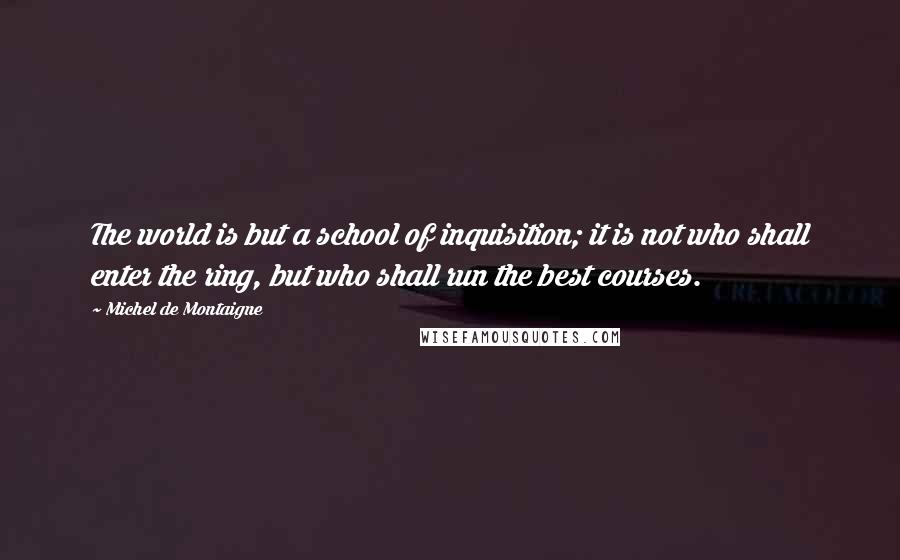 Michel De Montaigne Quotes: The world is but a school of inquisition; it is not who shall enter the ring, but who shall run the best courses.