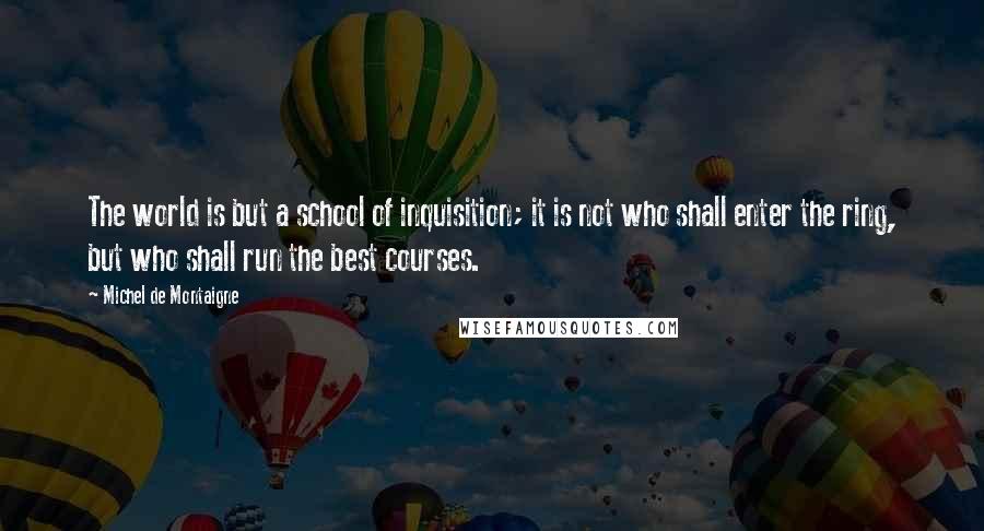 Michel De Montaigne Quotes: The world is but a school of inquisition; it is not who shall enter the ring, but who shall run the best courses.