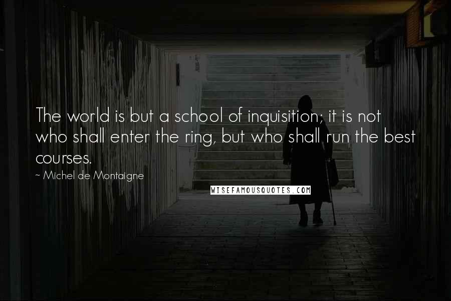 Michel De Montaigne Quotes: The world is but a school of inquisition; it is not who shall enter the ring, but who shall run the best courses.