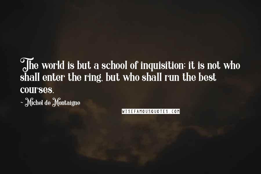 Michel De Montaigne Quotes: The world is but a school of inquisition; it is not who shall enter the ring, but who shall run the best courses.