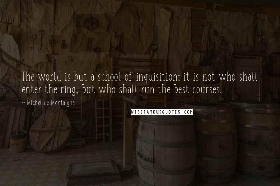 Michel De Montaigne Quotes: The world is but a school of inquisition; it is not who shall enter the ring, but who shall run the best courses.