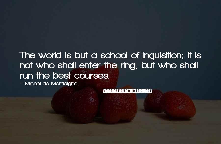 Michel De Montaigne Quotes: The world is but a school of inquisition; it is not who shall enter the ring, but who shall run the best courses.