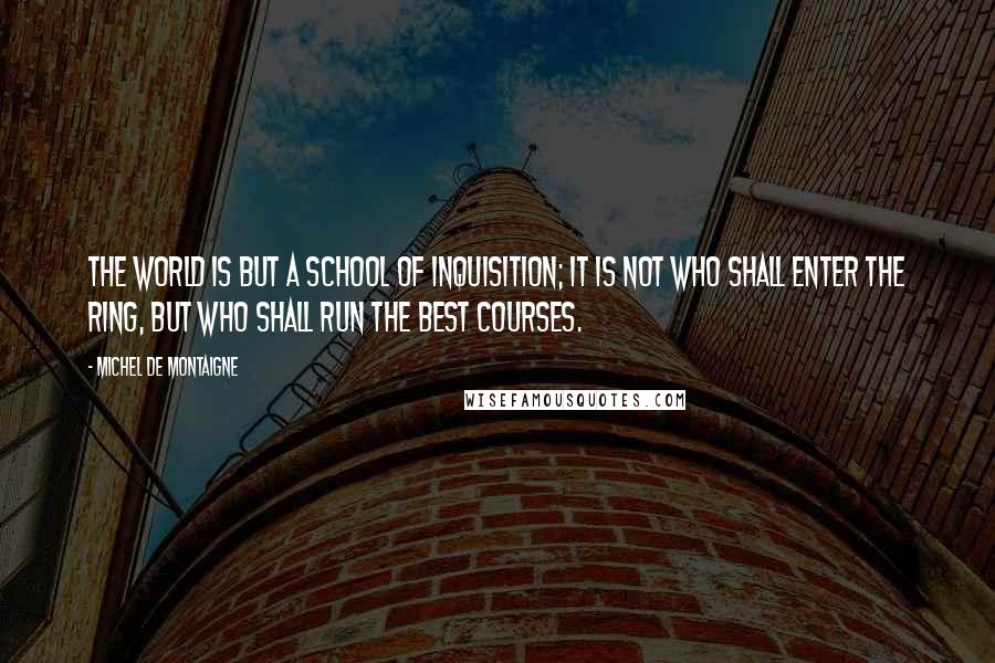 Michel De Montaigne Quotes: The world is but a school of inquisition; it is not who shall enter the ring, but who shall run the best courses.