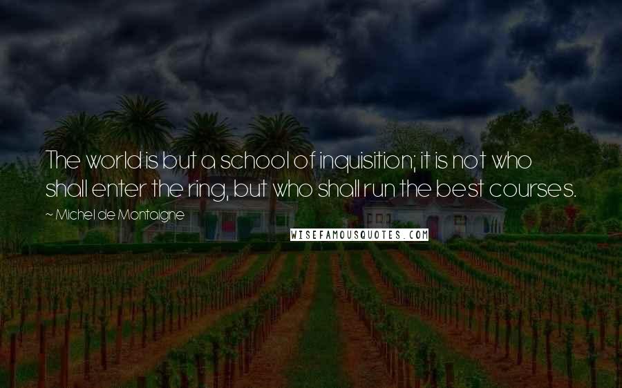 Michel De Montaigne Quotes: The world is but a school of inquisition; it is not who shall enter the ring, but who shall run the best courses.