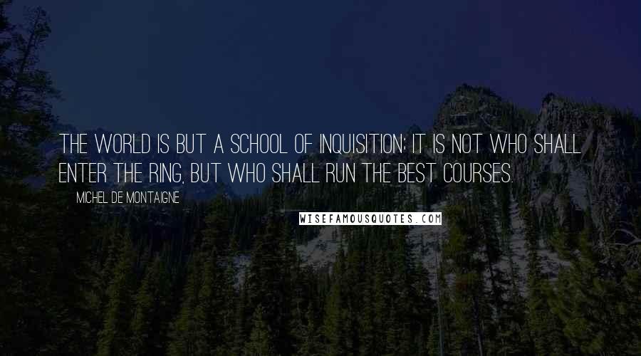 Michel De Montaigne Quotes: The world is but a school of inquisition; it is not who shall enter the ring, but who shall run the best courses.