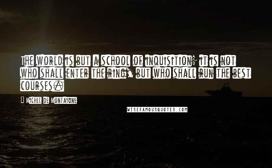 Michel De Montaigne Quotes: The world is but a school of inquisition; it is not who shall enter the ring, but who shall run the best courses.