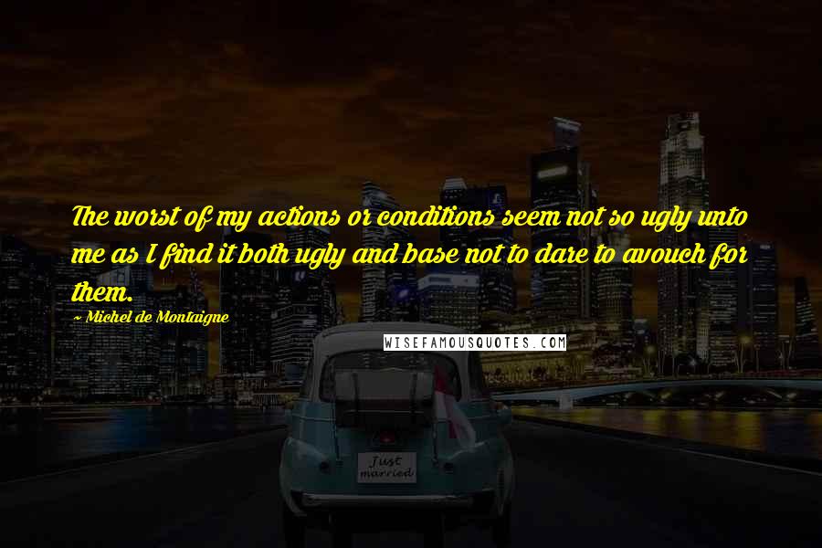 Michel De Montaigne Quotes: The worst of my actions or conditions seem not so ugly unto me as I find it both ugly and base not to dare to avouch for them.