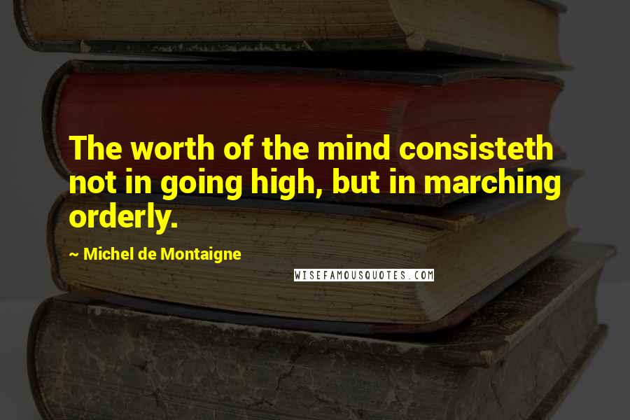 Michel De Montaigne Quotes: The worth of the mind consisteth not in going high, but in marching orderly.