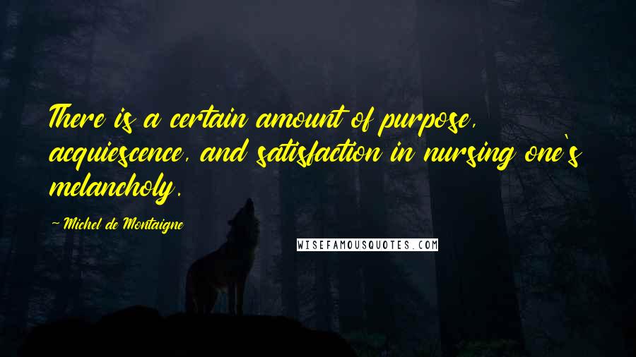 Michel De Montaigne Quotes: There is a certain amount of purpose, acquiescence, and satisfaction in nursing one's melancholy.