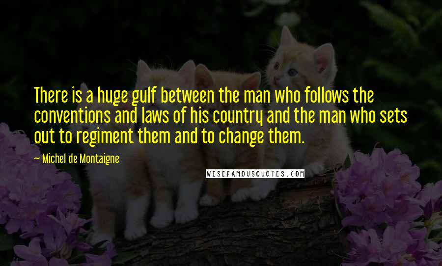 Michel De Montaigne Quotes: There is a huge gulf between the man who follows the conventions and laws of his country and the man who sets out to regiment them and to change them.