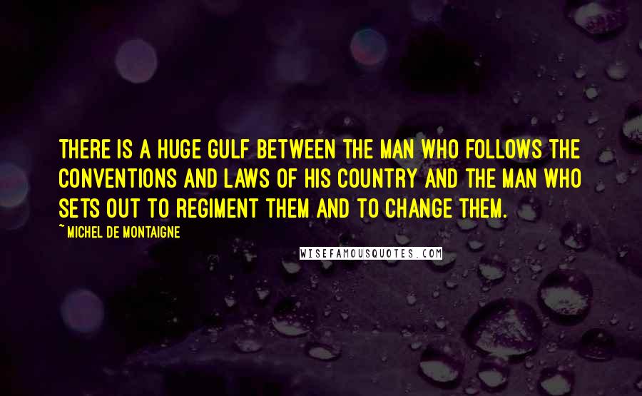 Michel De Montaigne Quotes: There is a huge gulf between the man who follows the conventions and laws of his country and the man who sets out to regiment them and to change them.