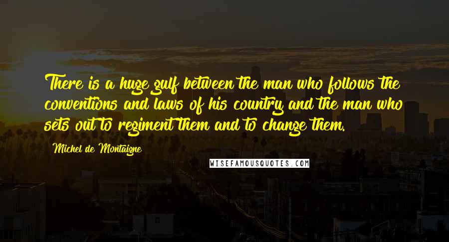 Michel De Montaigne Quotes: There is a huge gulf between the man who follows the conventions and laws of his country and the man who sets out to regiment them and to change them.