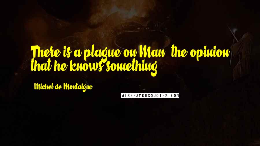 Michel De Montaigne Quotes: There is a plague on Man, the opinion that he knows something.