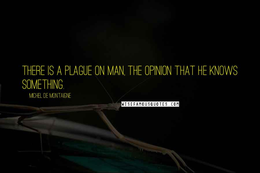 Michel De Montaigne Quotes: There is a plague on Man, the opinion that he knows something.
