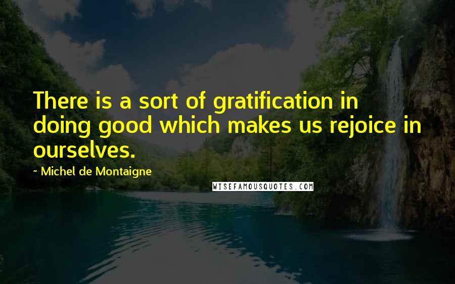 Michel De Montaigne Quotes: There is a sort of gratification in doing good which makes us rejoice in ourselves.