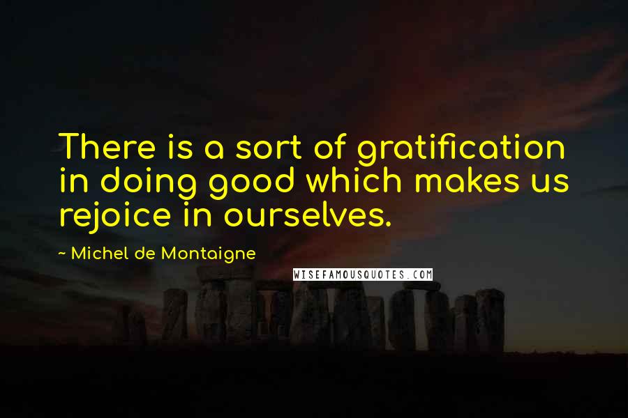 Michel De Montaigne Quotes: There is a sort of gratification in doing good which makes us rejoice in ourselves.