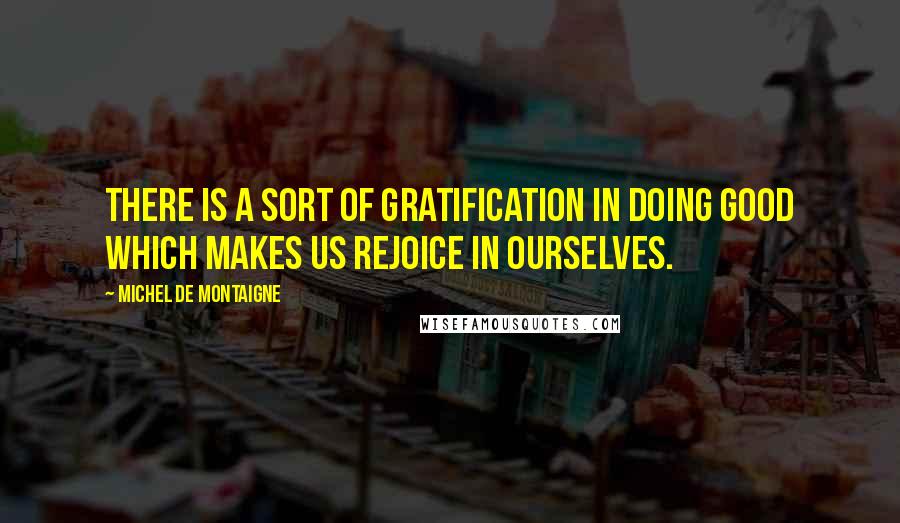 Michel De Montaigne Quotes: There is a sort of gratification in doing good which makes us rejoice in ourselves.
