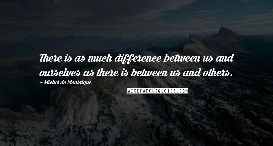 Michel De Montaigne Quotes: There is as much difference between us and ourselves as there is between us and others.