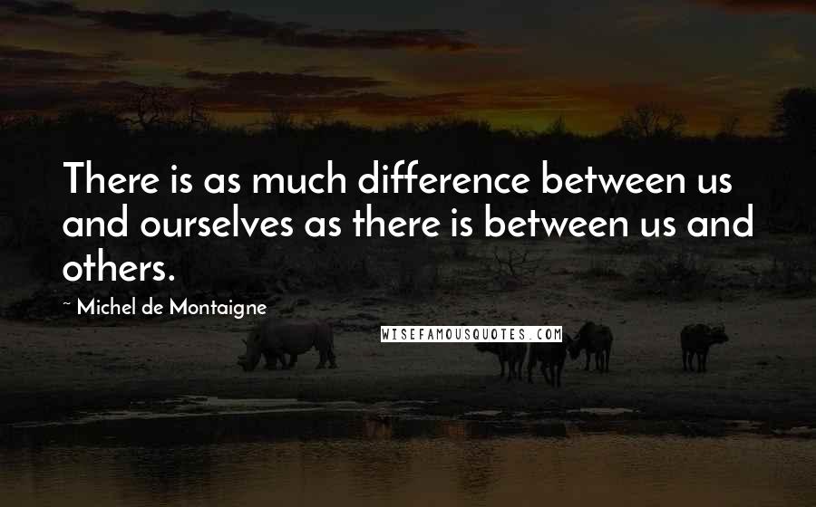 Michel De Montaigne Quotes: There is as much difference between us and ourselves as there is between us and others.