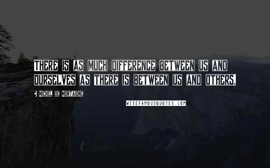 Michel De Montaigne Quotes: There is as much difference between us and ourselves as there is between us and others.