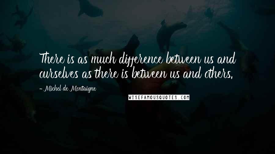 Michel De Montaigne Quotes: There is as much difference between us and ourselves as there is between us and others.