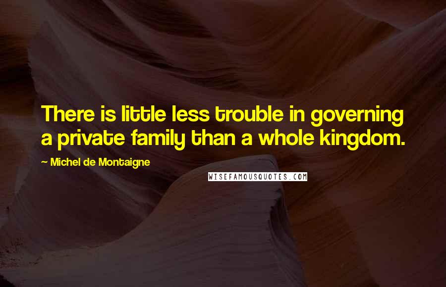 Michel De Montaigne Quotes: There is little less trouble in governing a private family than a whole kingdom.