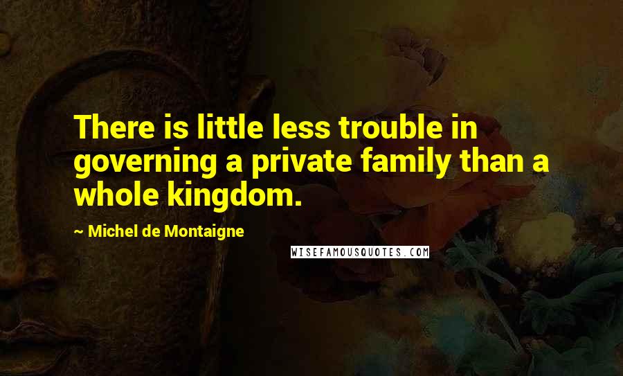 Michel De Montaigne Quotes: There is little less trouble in governing a private family than a whole kingdom.