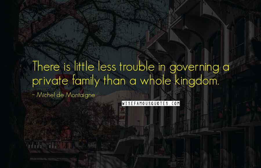 Michel De Montaigne Quotes: There is little less trouble in governing a private family than a whole kingdom.